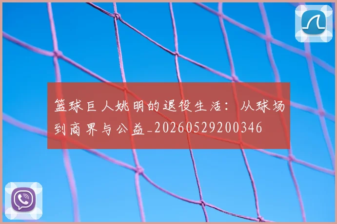 篮球巨人姚明的退役生活：从球场到商界与公益_20260529200346