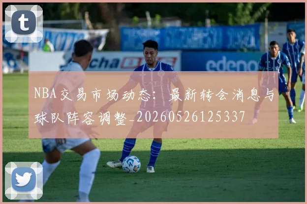 NBA交易市场动态:最新转会消息与球队阵容调整_20260526125337