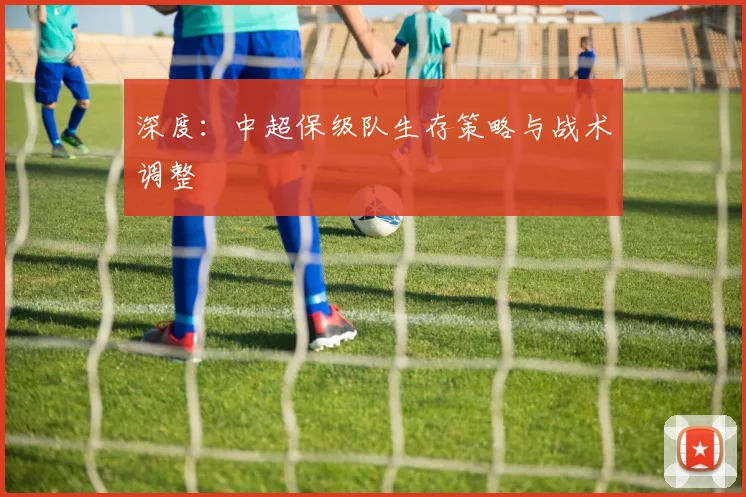 深度:中超保级队生存策略与战术调整