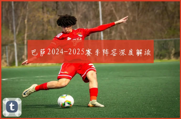 巴萨2024-2025赛季阵容深度解读