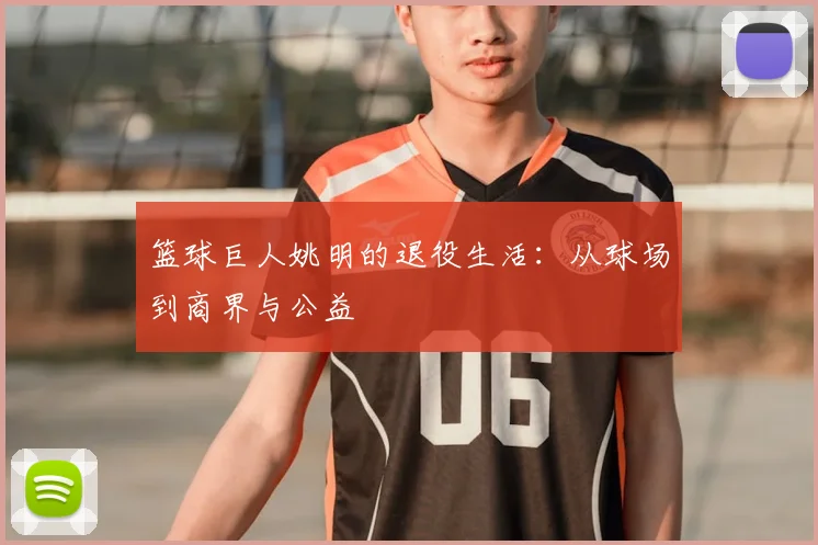 篮球巨人姚明的退役生活:从球场到商界与公益