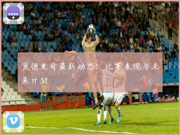 莫德里奇最新动态：比赛表现与未来计划