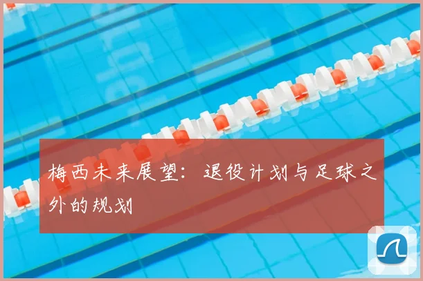 梅西未来展望:退役计划与足球之外的规划