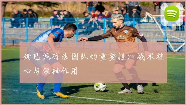 姆巴佩对法国队的重要性：战术核心与领袖作用
