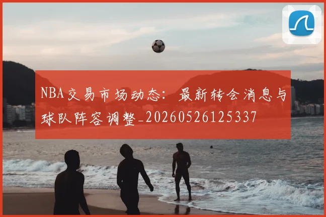 NBA交易市场动态:最新转会消息与球队阵容调整_20260526125337