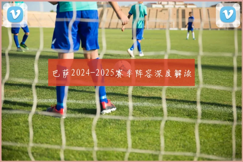 巴萨2024-2025赛季阵容深度解读