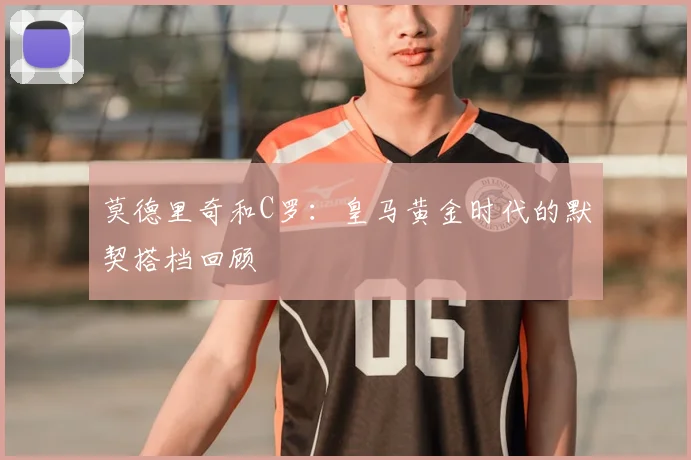 莫德里奇和C罗:皇马黄金时代的默契搭档回顾