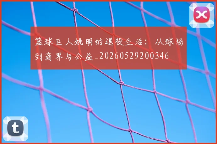 篮球巨人姚明的退役生活:从球场到商界与公益_20260529200346